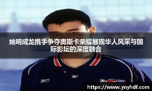 姚明成龙携手争夺奥斯卡荣耀展现华人风采与国际影坛的深度融合