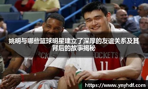 姚明与哪些篮球明星建立了深厚的友谊关系及其背后的故事揭秘
